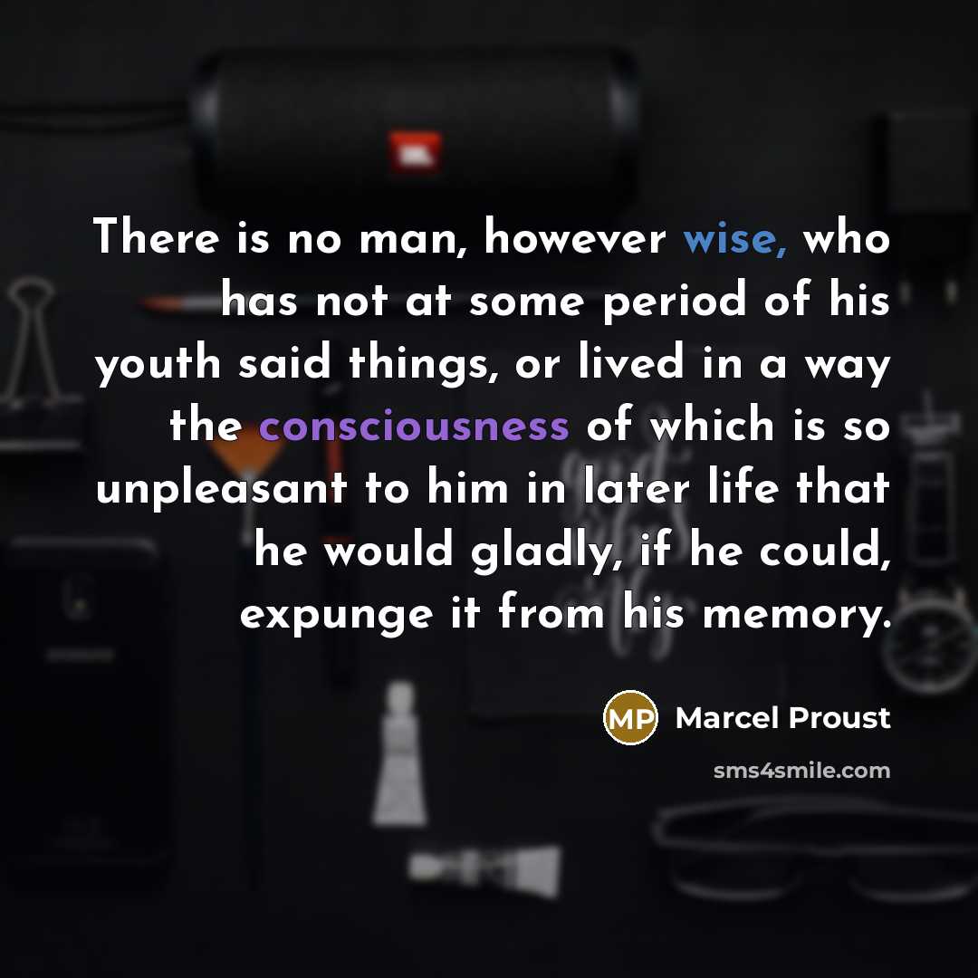 “There is no man, however wise, who has not at some period of his youth said things, or lived in a way the consciousness of which is so unpleasant to him in later life that he would gladly, if he could, expunge it from his memory.” quote by Marcel Proust