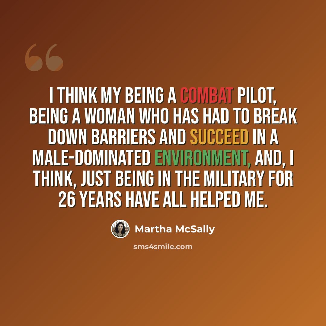 “I think my being a combat pilot, being a woman who has had to break down barriers and succeed in a male-dominated environment, and, I think, just being in the military for 26 years have all helped me.” quote by Martha McSally