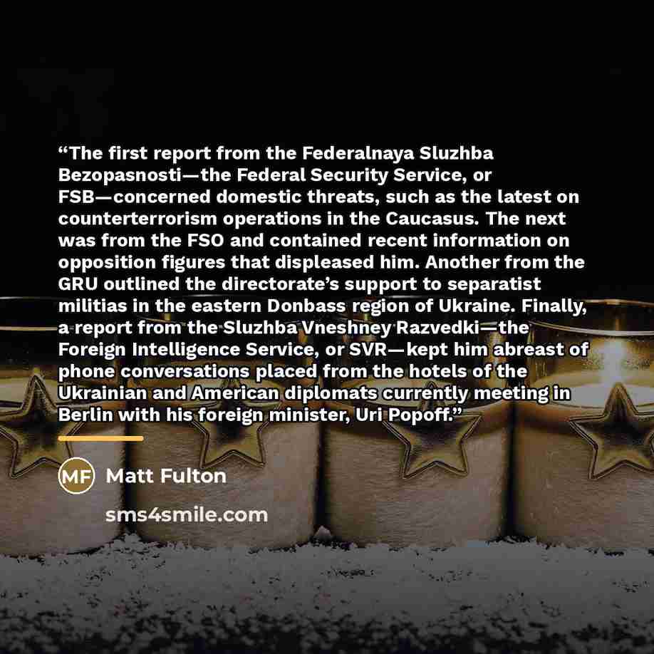 “The first report from the Federalnaya Sluzhba Bezopasnosti—the Federal Security Service, or FSB—concerned domestic threats, such as the latest on counterterrorism operations in the Caucasus. The next was from the FSO and contained recent information on opposition figures that displeased him…” quote by Matt Fulton