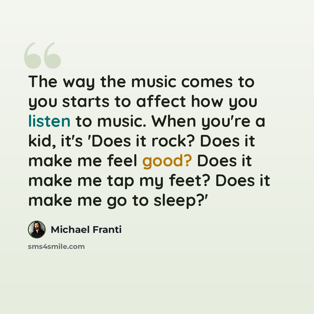 “The way the music comes to you starts to affect how you listen to music. When you're a kid, it's 'Does it rock? Does it make me feel good? Does it make me tap my feet? Does it make me go to sleep?'” quote by Michael Franti
