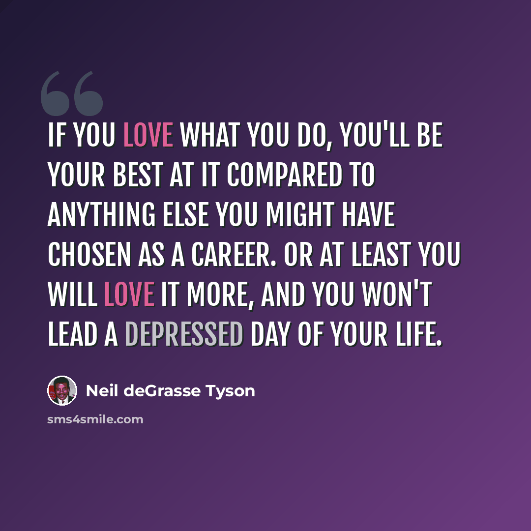 “If you love what you do, you'll be your best at it compared to anything else you might have chosen as a career. Or at least you will love it more, and you won't lead a depressed day of your life.” quote by Neil deGrasse Tyson