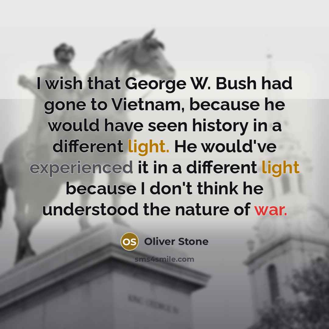 “I wish that George W. Bush had gone to Vietnam, because he would have seen history in a different light. He would've experienced it in a different light because I don't think he understood the nature of war.” quote by Oliver Stone