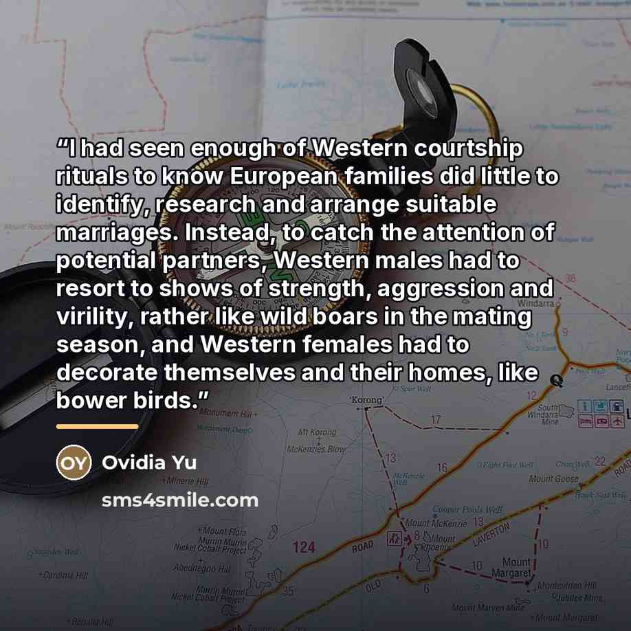 “I had seen enough of Western courtship rituals to know European families did little to identify, research and arrange suitable marriages. Instead, to catch the attention of potential partners, Western males had to resort to shows of strength, aggression and virility, rather like wild boars in the…” quote by Ovidia Yu