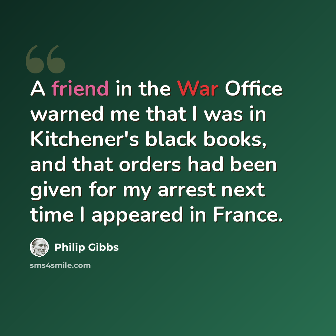“A friend in the War Office warned me that I was in Kitchener's black books, and that orders had been given for my arrest next time I appeared in France.” quote by Philip Gibbs