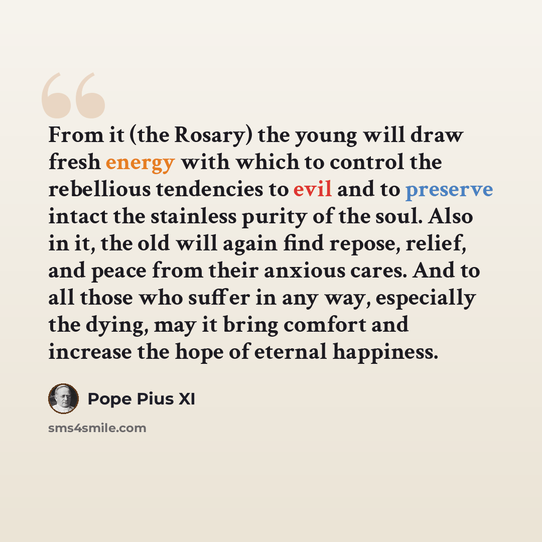 “From it (the Rosary) the young will draw fresh energy with which to control the rebellious tendencies to evil and to preserve intact the stainless purity of the soul. Also in it, the old will again find repose, relief, and peace from their anxious cares. And to all those who suffer in any way…” quote by Pope Pius XI