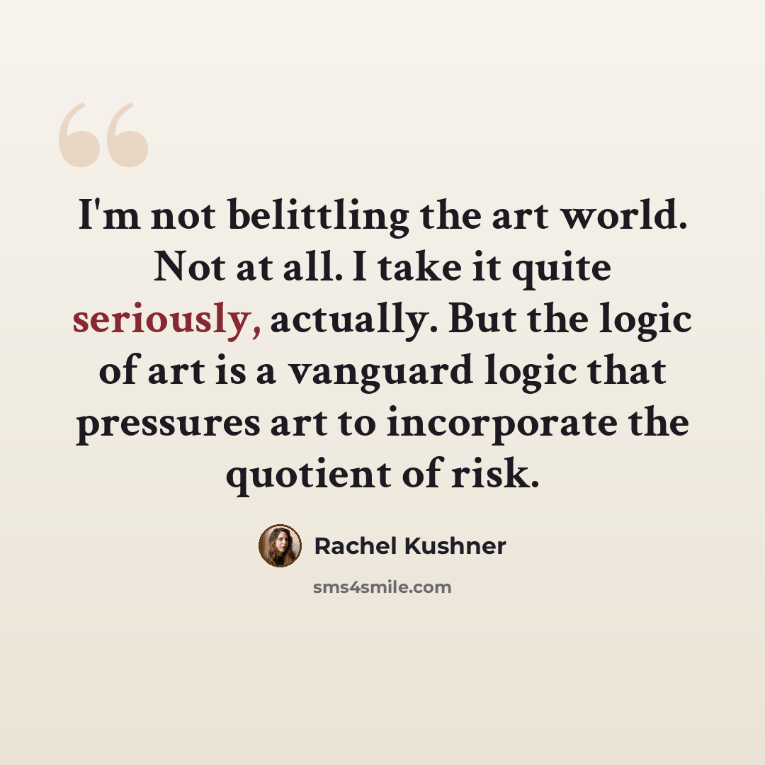“I'm not belittling the art world. Not at all. I take it quite seriously, actually. But the logic of art is a vanguard logic that pressures art to incorporate the quotient of risk.” quote by Rachel Kushner