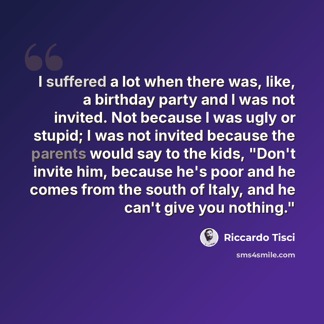 “I suffered a lot when there was, like, a birthday party and I was not invited. Not because I was ugly or stupid; I was not invited because the parents would say to the kids, "Don't invite him, because he's poor and he comes from the south of Italy, and he can't give you nothing."” quote by Riccardo Tisci