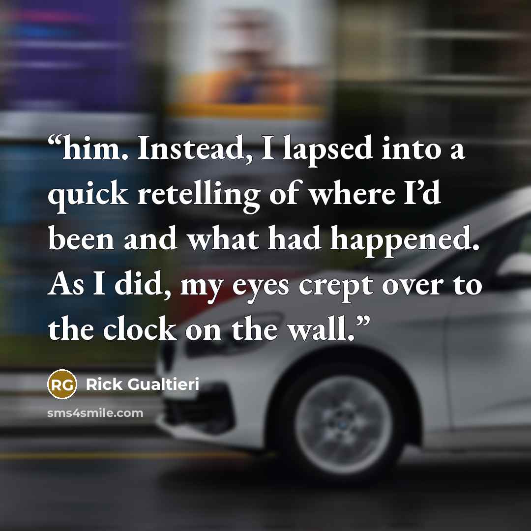 “him. Instead, I lapsed into a quick retelling of where I’d been and what had happened. As I did, my eyes crept over to the clock on the wall.” quote by Rick Gualtieri