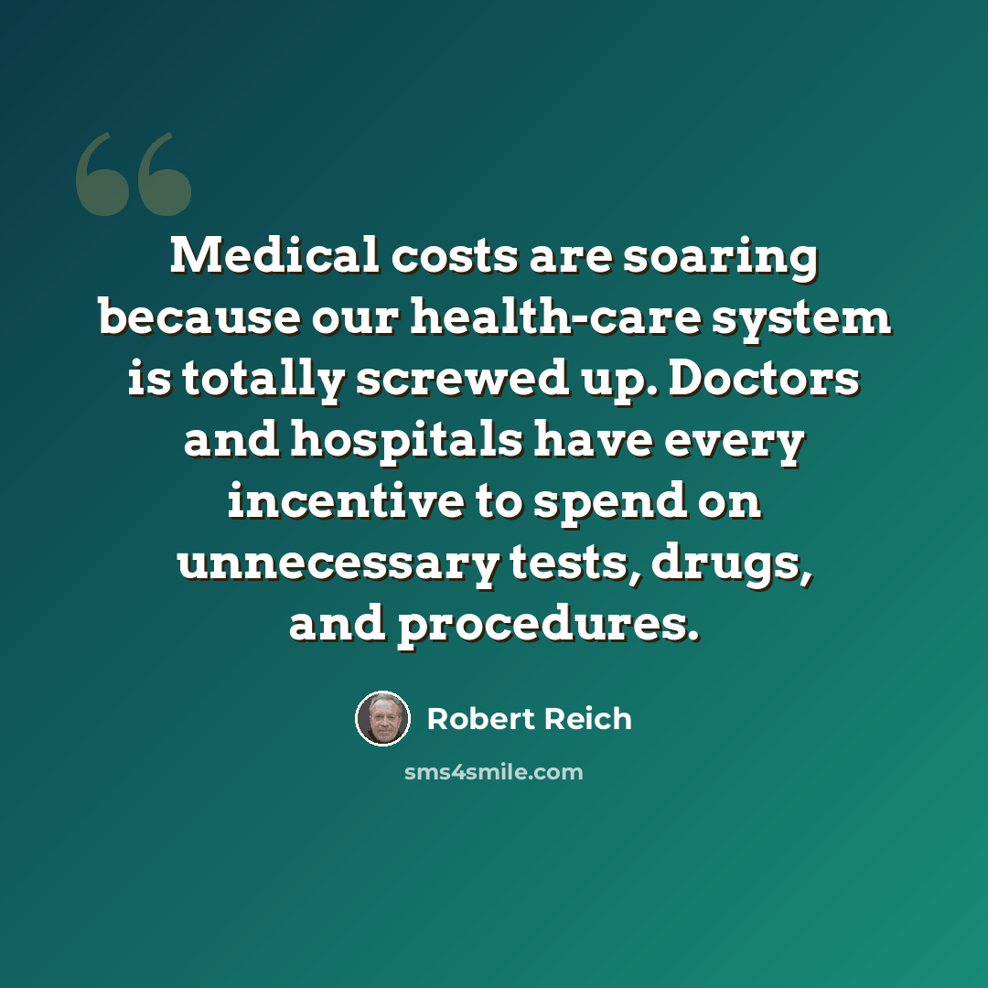“Medical costs are soaring because our health-care system is totally screwed up. Doctors and hospitals have every incentive to spend on unnecessary tests, drugs, and procedures.” quote by Robert Reich