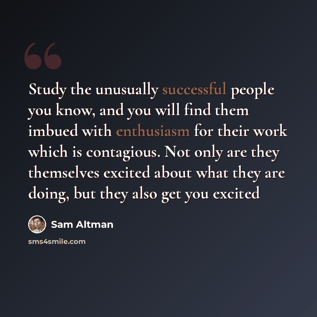 “Study the unusually successful people you know, and you will find them imbued with enthusiasm for their work which is contagious. Not only are they themselves excited about what they are doing, but they also get you excited” quote by Sam Altman