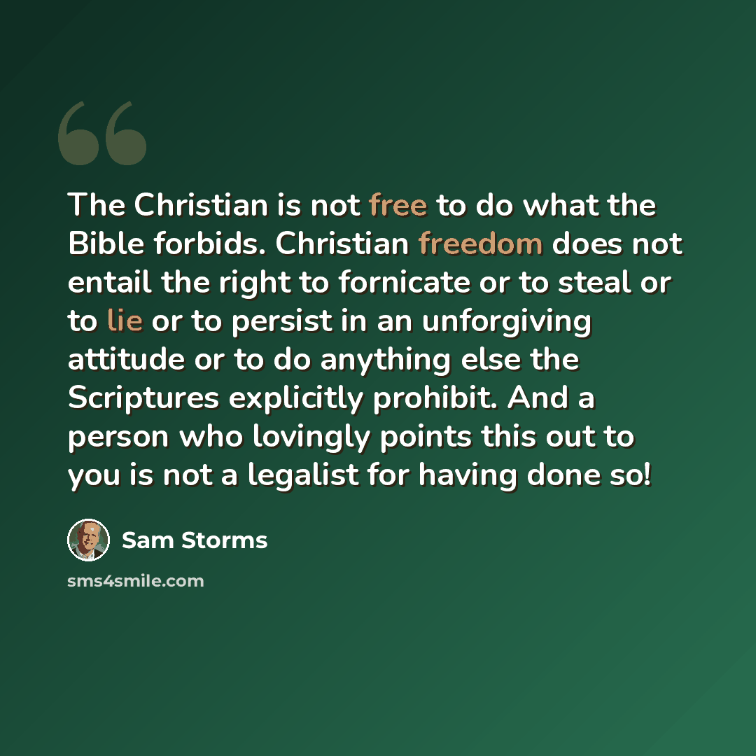 “The Christian is not free to do what the Bible forbids. Christian freedom does not entail the right to fornicate or to steal or to lie or to persist in an unforgiving attitude or to do anything else the Scriptures explicitly prohibit. And a person who lovingly points this out to you is not a…” quote by Sam Storms