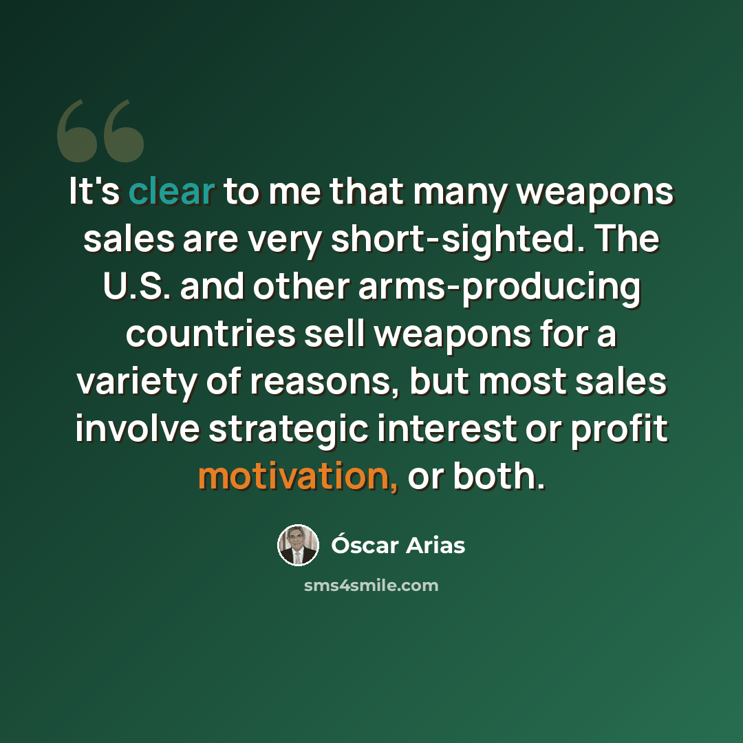 “It's clear to me that many weapons sales are very short-sighted. The U.S. and other arms-producing countries sell weapons for a variety of reasons, but most sales involve strategic interest or profit motivation, or both.” quote by Oscar Arias