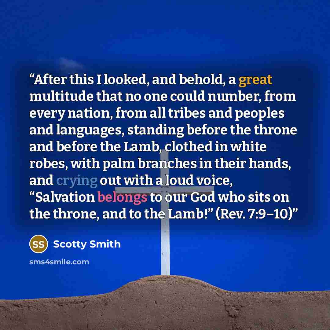 “After this I looked, and behold, a great multitude that no one could number, from every nation, from all tribes and peoples and languages, standing before the throne and before the Lamb, clothed in white robes, with palm branches in their hands, and crying out with a loud voice, “Salvation belongs…” quote by Scotty Smith
