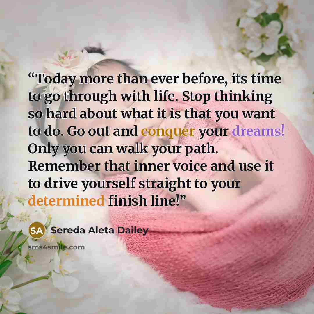 “Today more than ever before, its time to go through with life. Stop thinking so hard about what it is that you want to do. Go out and conquer your dreams! Only you can walk your path. Remember that inner voice and use it to drive yourself straight to your determined finish line!” quote by Sereda Aleta Dailey