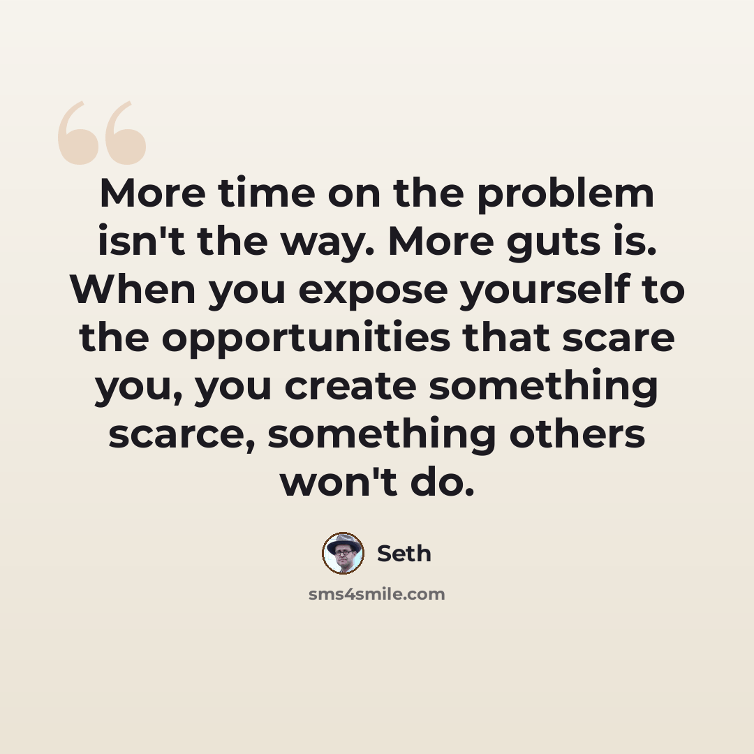 “More time on the problem isn't the way. More guts is. When you expose yourself to the opportunities that scare you, you create something scarce, something others won't do.” quote by Seth