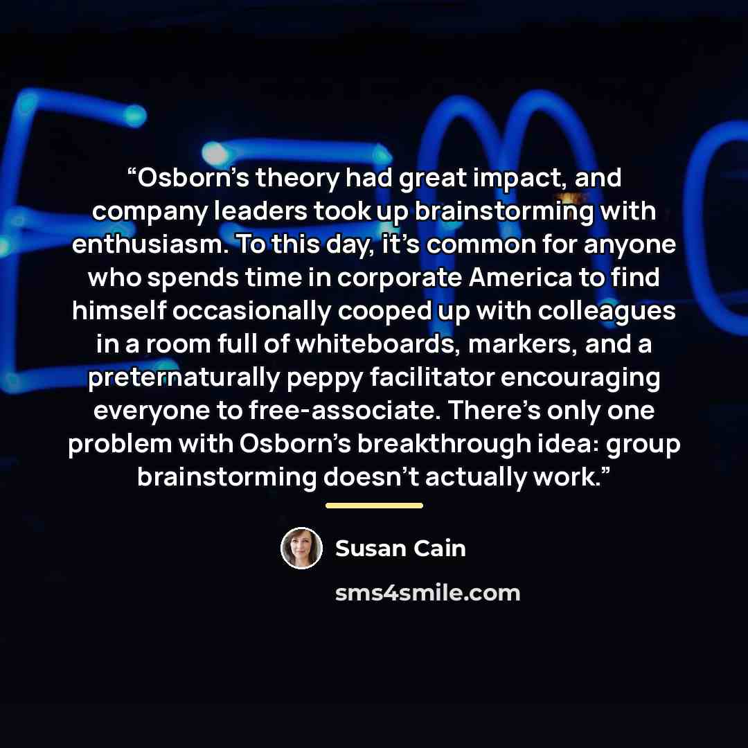“Osborn’s theory had great impact, and company leaders took up brainstorming with enthusiasm. To this day, it’s common for anyone who spends time in corporate America to find himself occasionally cooped up with colleagues in a room full of whiteboards, markers, and a preternaturally peppy…” quote by Susan Cain