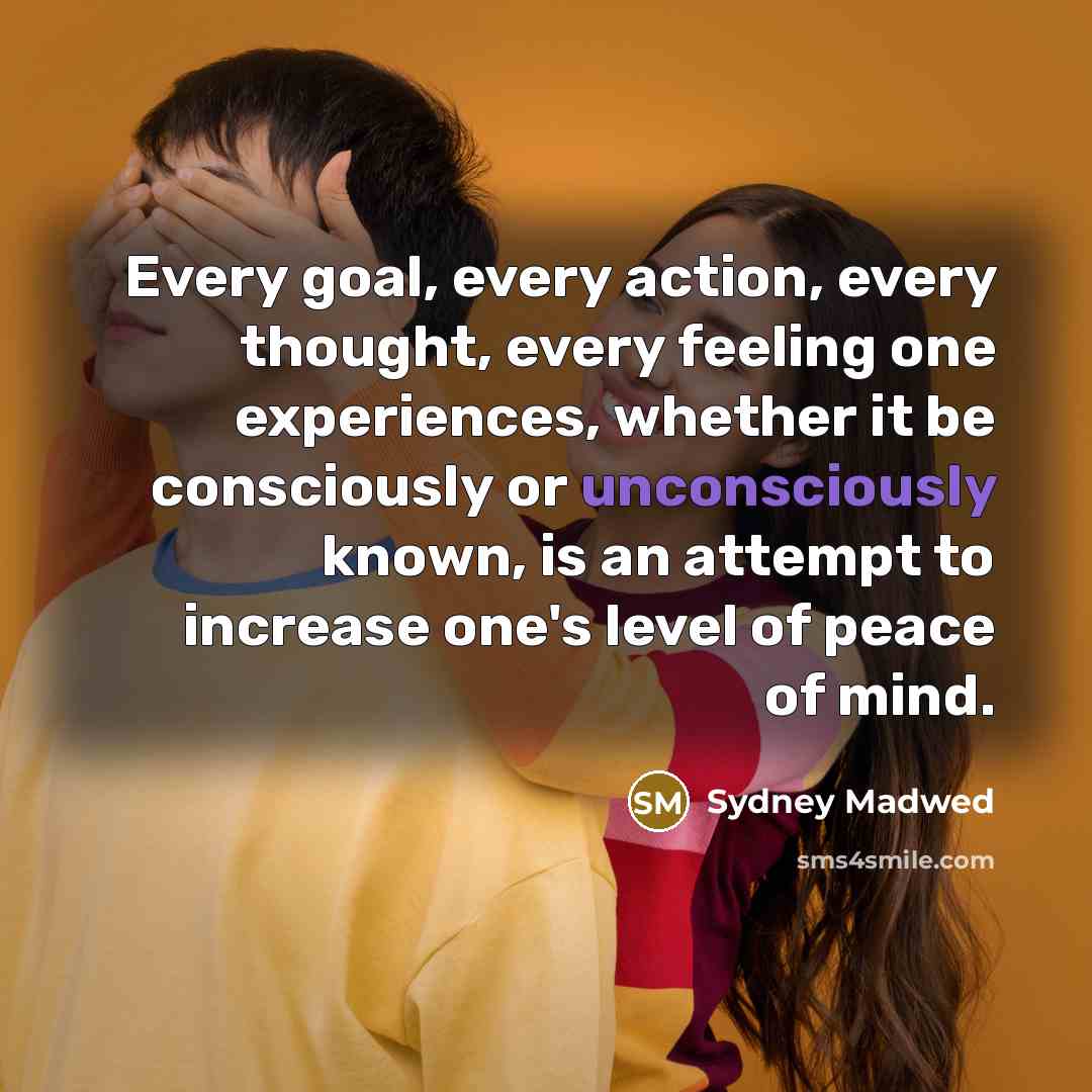 “Every goal, every action, every thought, every feeling one experiences, whether it be consciously or unconsciously known, is an attempt to increase one's level of peace of mind.” quote by Sydney Madwed