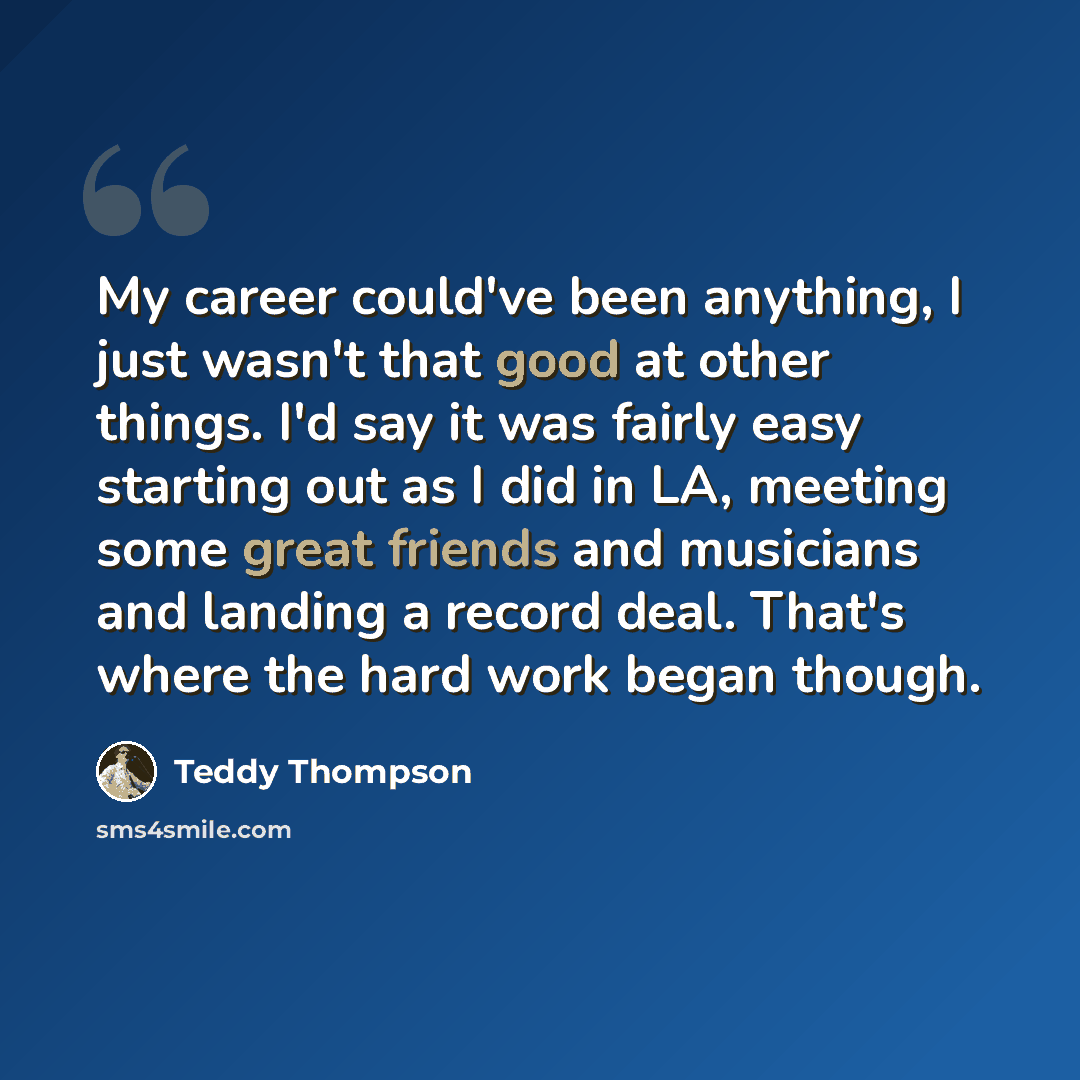 “My career could've been anything, I just wasn't that good at other things. I'd say it was fairly easy starting out as I did in LA, meeting some great friends and musicians and landing a record deal. That's where the hard work began though.” quote by Teddy Thompson