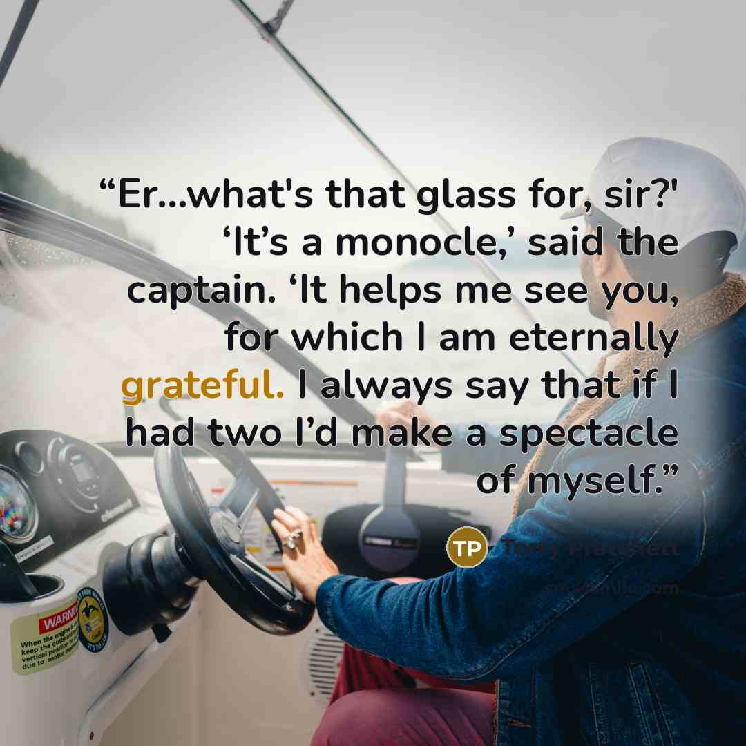 “Er…what's that glass for, sir?' ‘It’s a monocle,’ said the captain. ‘It helps me see you, for which I am eternally grateful. I always say that if I had two I’d make a spectacle of myself.” quote by Terry Pratchett