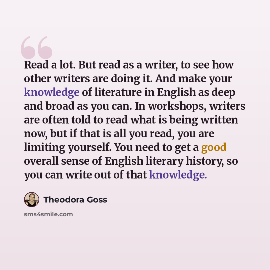 “Read a lot. But read as a writer, to see how other writers are doing it. And make your knowledge of literature in English as deep and broad as you can. In workshops, writers are often told to read what is being written now, but if that is all you read, you are limiting yourself. You need to get a…” quote by Theodora Goss