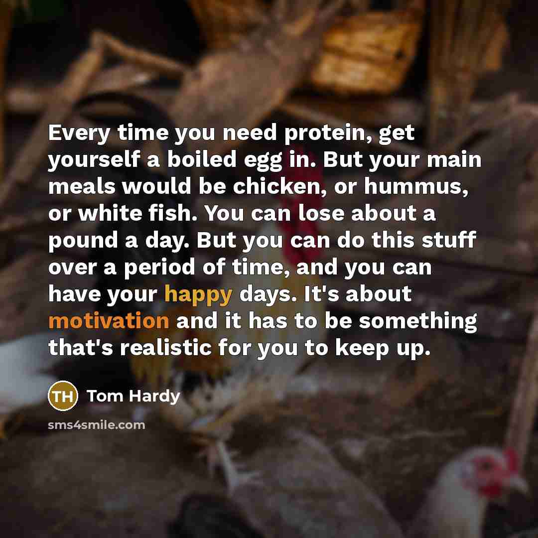 “Every time you need protein, get yourself a boiled egg in. But your main meals would be chicken, or hummus, or white fish. You can lose about a pound a day. But you can do this stuff over a period of time, and you can have your happy days. It's about motivation and it has to be something that's…” quote by Tom Hardy