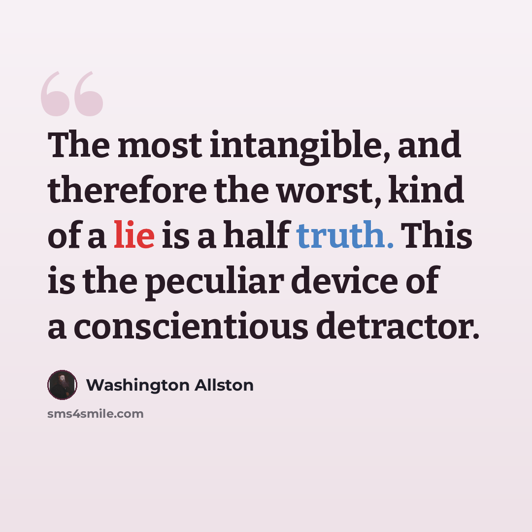 “The most intangible, and therefore the worst, kind of a lie is a half truth. This is the peculiar device of a conscientious detractor.” quote by Washington Allston