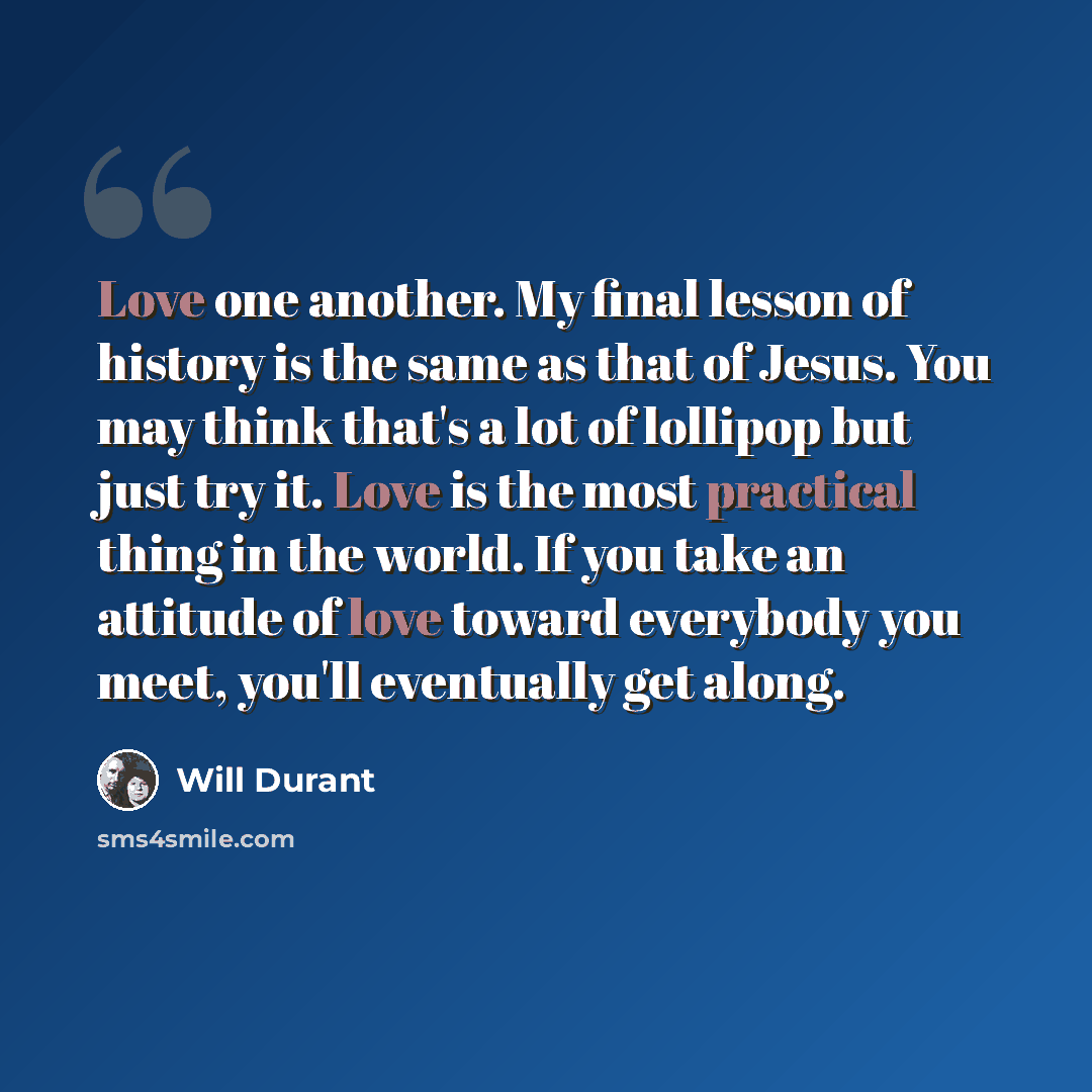 “Love one another. My final lesson of history is the same as that of Jesus. You may think that's a lot of lollipop but just try it. Love is the most practical thing in the world. If you take an attitude of love toward everybody you meet, you'll eventually get along.” quote by Will Durant