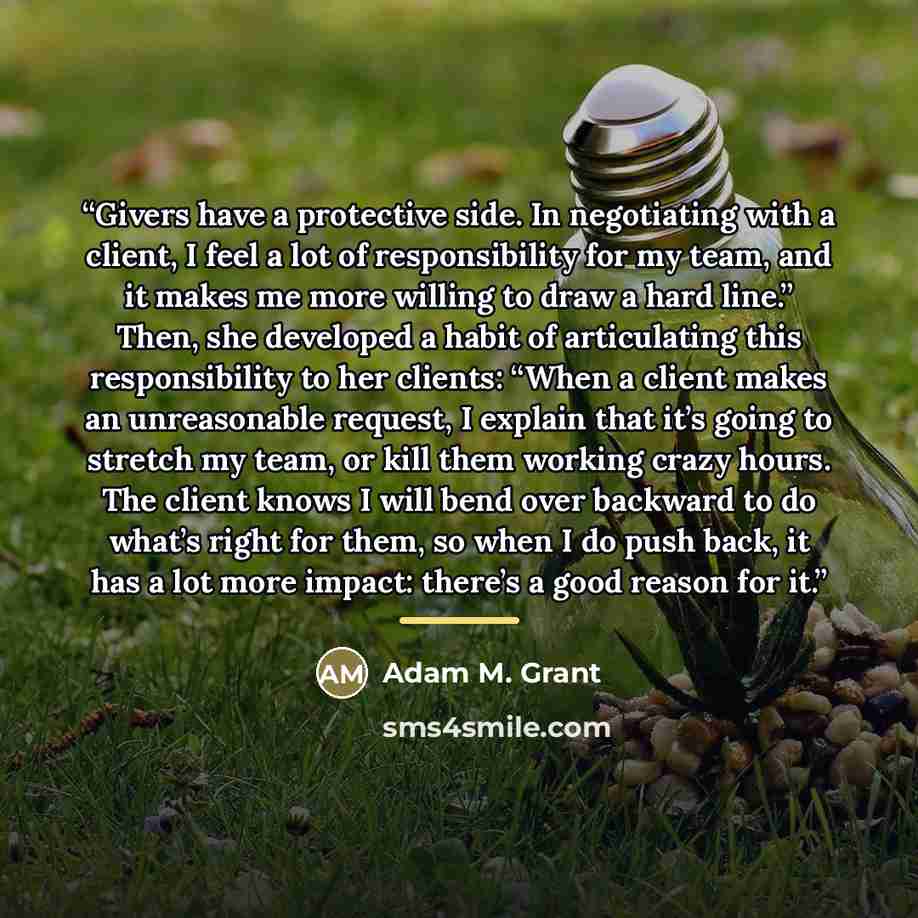 “Givers have a protective side. In negotiating with a client, I feel a lot of responsibility for my team, and it makes me more willing to draw a hard line.” Then, she developed a habit of articulating this responsibility to her clients: “When a client makes an unreasonable request, I explain that…” quote by Adam M. Grant