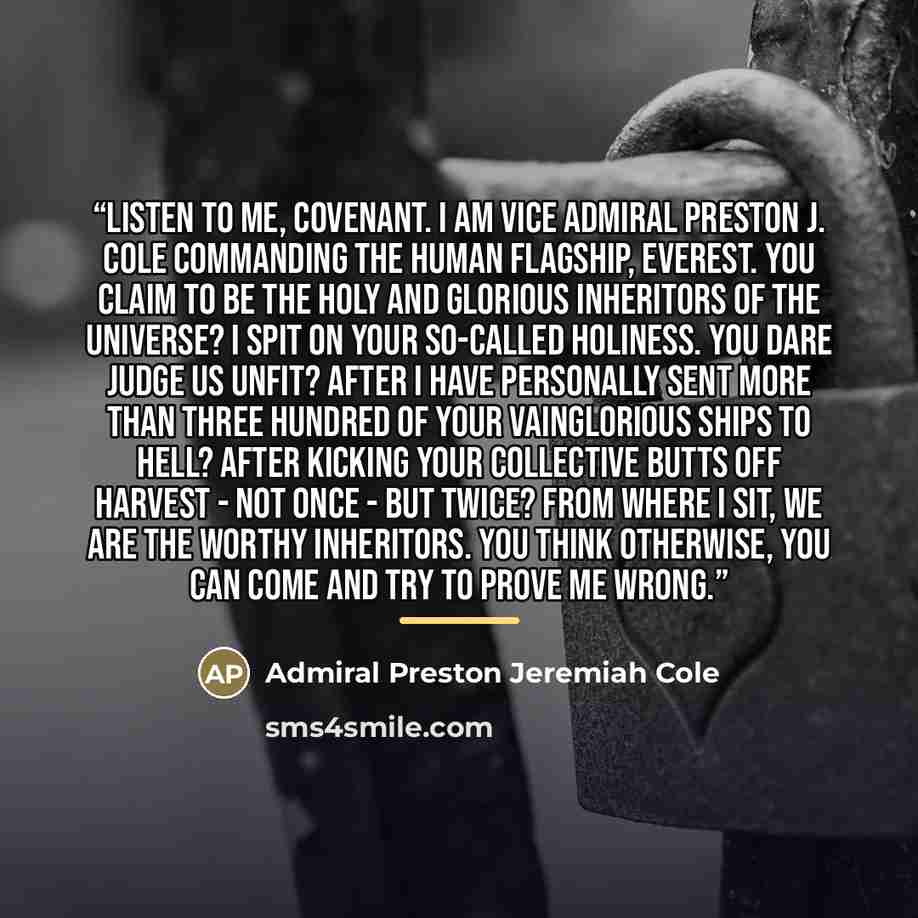 “Listen to me, Covenant. I am Vice Admiral Preston J. Cole commanding the human flagship, Everest. You claim to be the holy and glorious inheritors of the universe? I spit on your so-called holiness. You dare judge us unfit? After I have personally sent more than three hundred of your vainglorious…” quote by Admiral Preston Jeremiah Cole