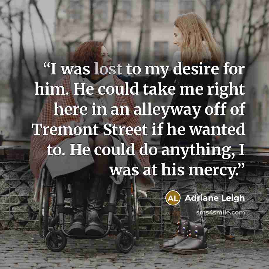 “I was lost to my desire for him. He could take me right here in an alleyway off of Tremont Street if he wanted to. He could do anything, I was at his mercy.” quote by Adriane Leigh