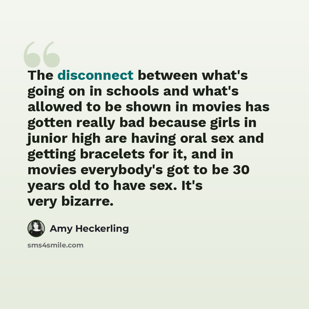 “The disconnect between what's going on in schools and what's allowed to be shown in movies has gotten really bad because girls in junior high are having oral sex and getting bracelets for it, and in movies everybody's got to be 30 years old to have sex. It's very bizarre.” quote by Amy Heckerling