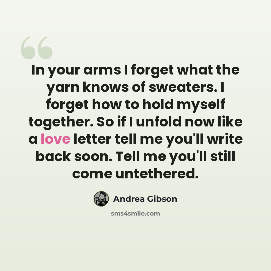 “In your arms I forget what the yarn knows of sweaters. I forget how to hold myself together. So if I unfold now like a love letter tell me you'll write back soon. Tell me you'll still come untethered.” quote by Andrea Gibson