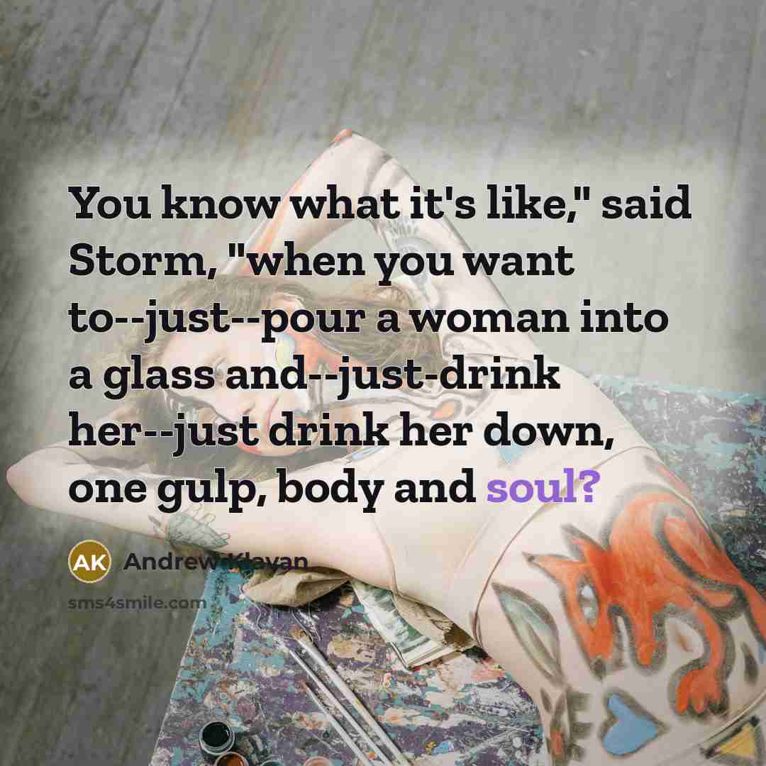 “You know what it's like," said Storm, "when you want to--just--pour a woman into a glass and--just-drink her--just drink her down, one gulp, body and soul?” quote by Andrew Klavan