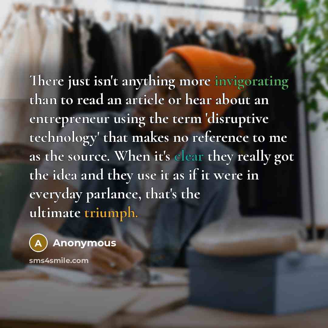 “There just isn't anything more invigorating than to read an article or hear about an entrepreneur using the term 'disruptive technology' that makes no reference to me as the source. When it's clear they really got the idea and they use it as if it were in everyday parlance, that's the ultimate…” quote by Anonymous