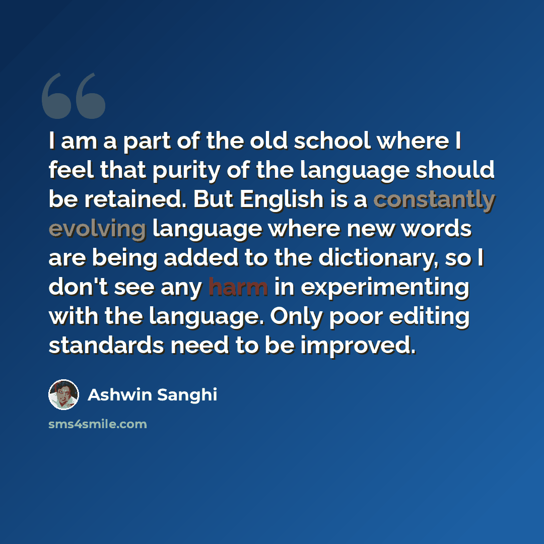 “I am a part of the old school where I feel that purity of the language should be retained. But English is a constantly evolving language where new words are being added to the dictionary, so I don't see any harm in experimenting with the language. Only poor editing standards need to be improved.” quote by Ashwin Sanghi