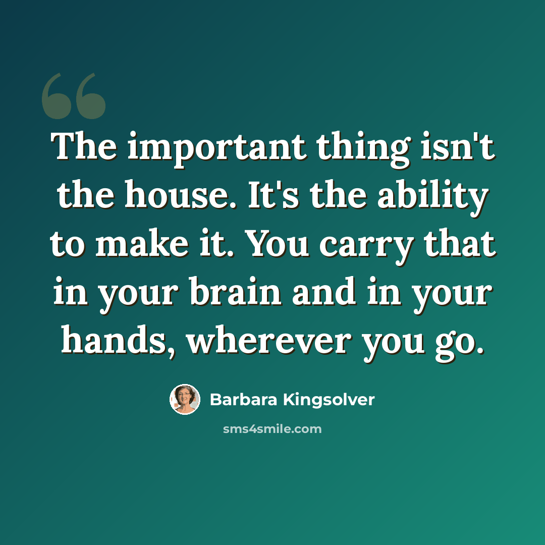 “The important thing isn't the house. It's the ability to make it. You carry that in your brain and in your hands, wherever you go.” quote by Barbara Kingsolver