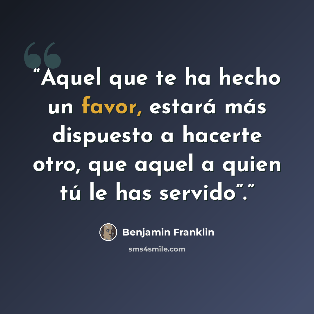 “Aquel que te ha hecho un favor, estará más dispuesto a hacerte otro, que aquel a quien tú le has servido”.” quote by Benjamin Franklin