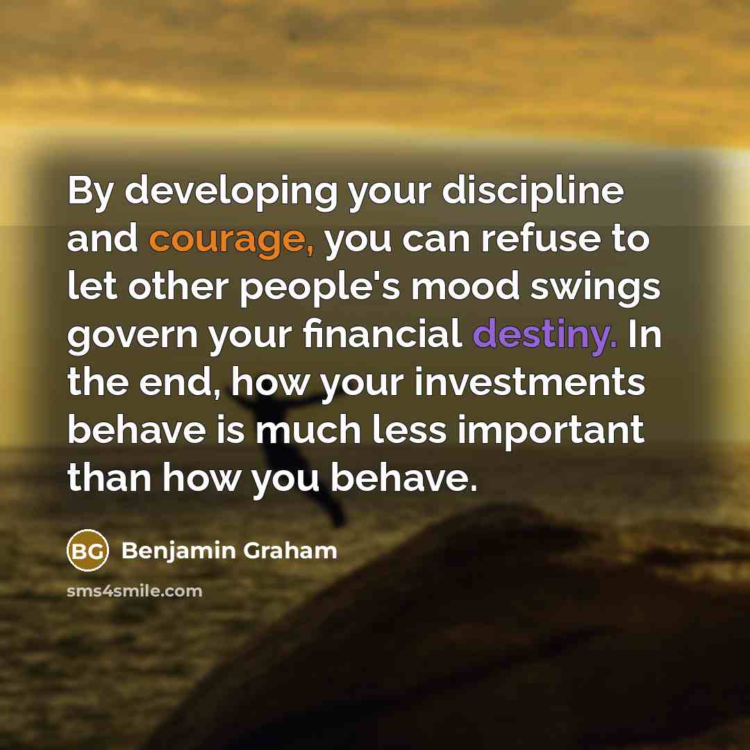 “By developing your discipline and courage, you can refuse to let other people's mood swings govern your financial destiny. In the end, how your investments behave is much less important than how you behave.” quote by Benjamin Graham