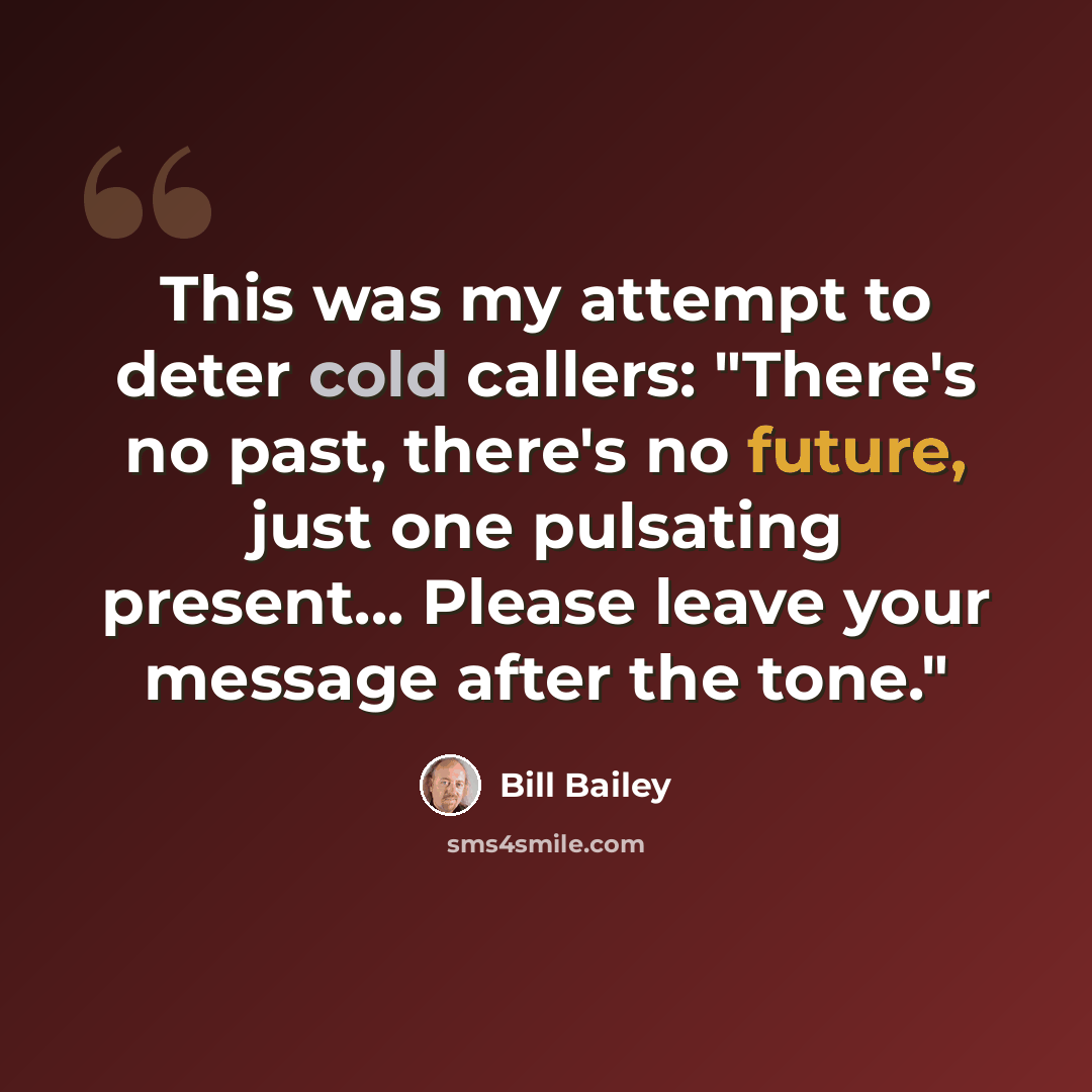 “This was my attempt to deter cold callers: "There's no past, there's no future, just one pulsating present... Please leave your message after the tone."” quote by Bill Bailey