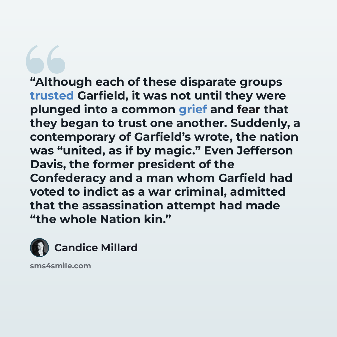 “Although each of these disparate groups trusted Garfield, it was not until they were plunged into a common grief and fear that they began to trust one another. Suddenly, a contemporary of Garfield’s wrote, the nation was “united, as if by magic.” Even Jefferson Davis, the former president of the…” quote by Candice Millard