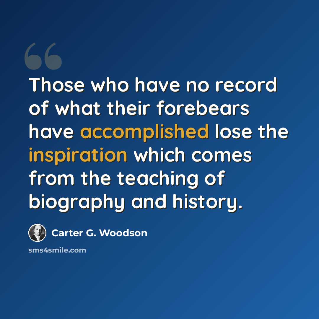 “Those who have no record of what their forebears have accomplished lose the inspiration which comes from the teaching of biography and history.” quote by Carter G. Woodson