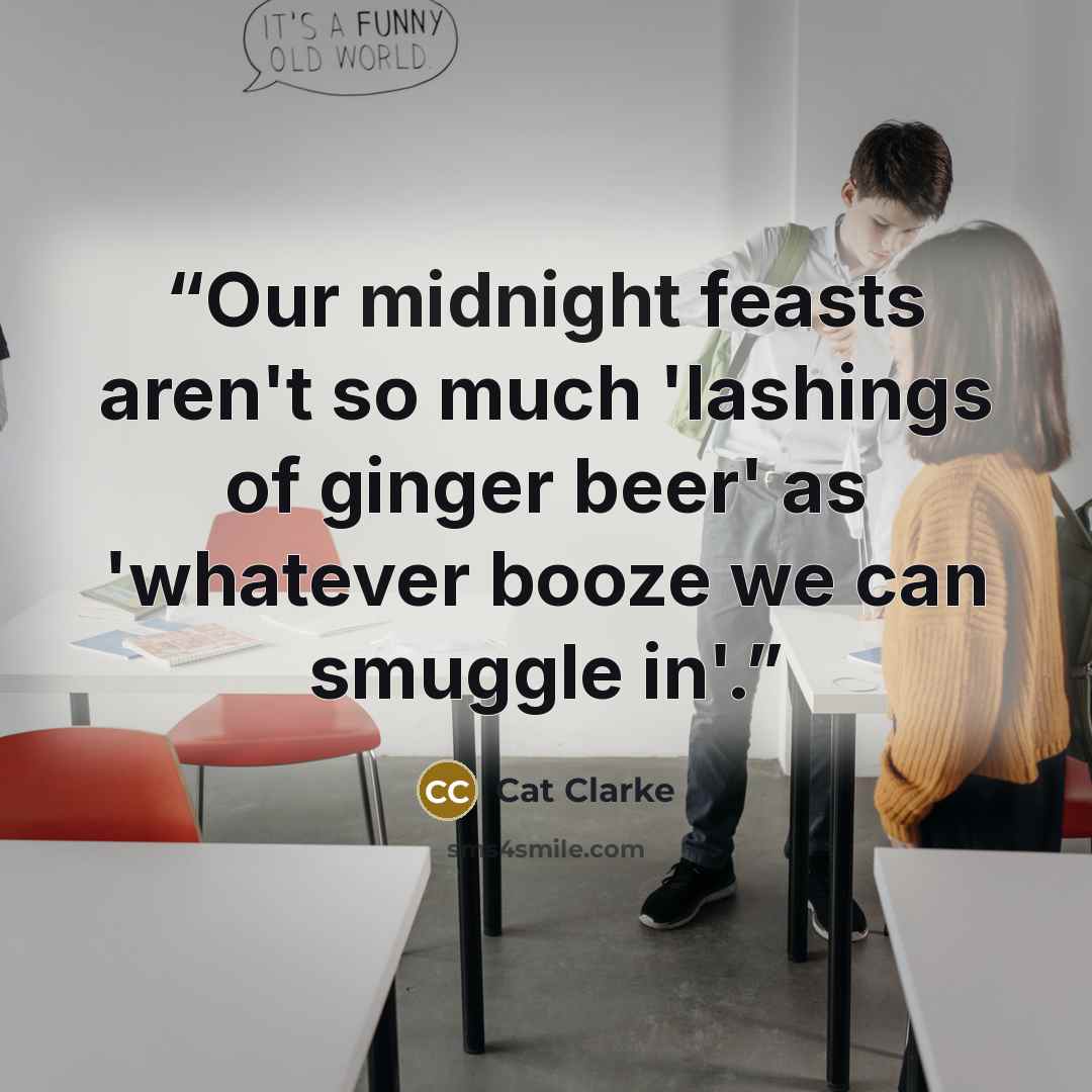 “Our midnight feasts aren't so much 'lashings of ginger beer' as 'whatever booze we can smuggle in'.” quote by Cat Clarke