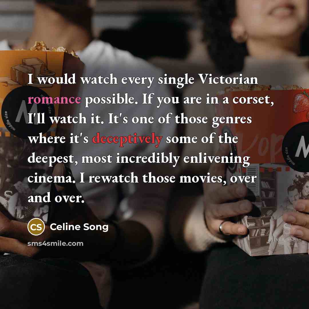 “I would watch every single Victorian romance possible. If you are in a corset, I'll watch it. It's one of those genres where it's deceptively some of the deepest, most incredibly enlivening cinema. I rewatch those movies, over and over.” quote by Celine Song