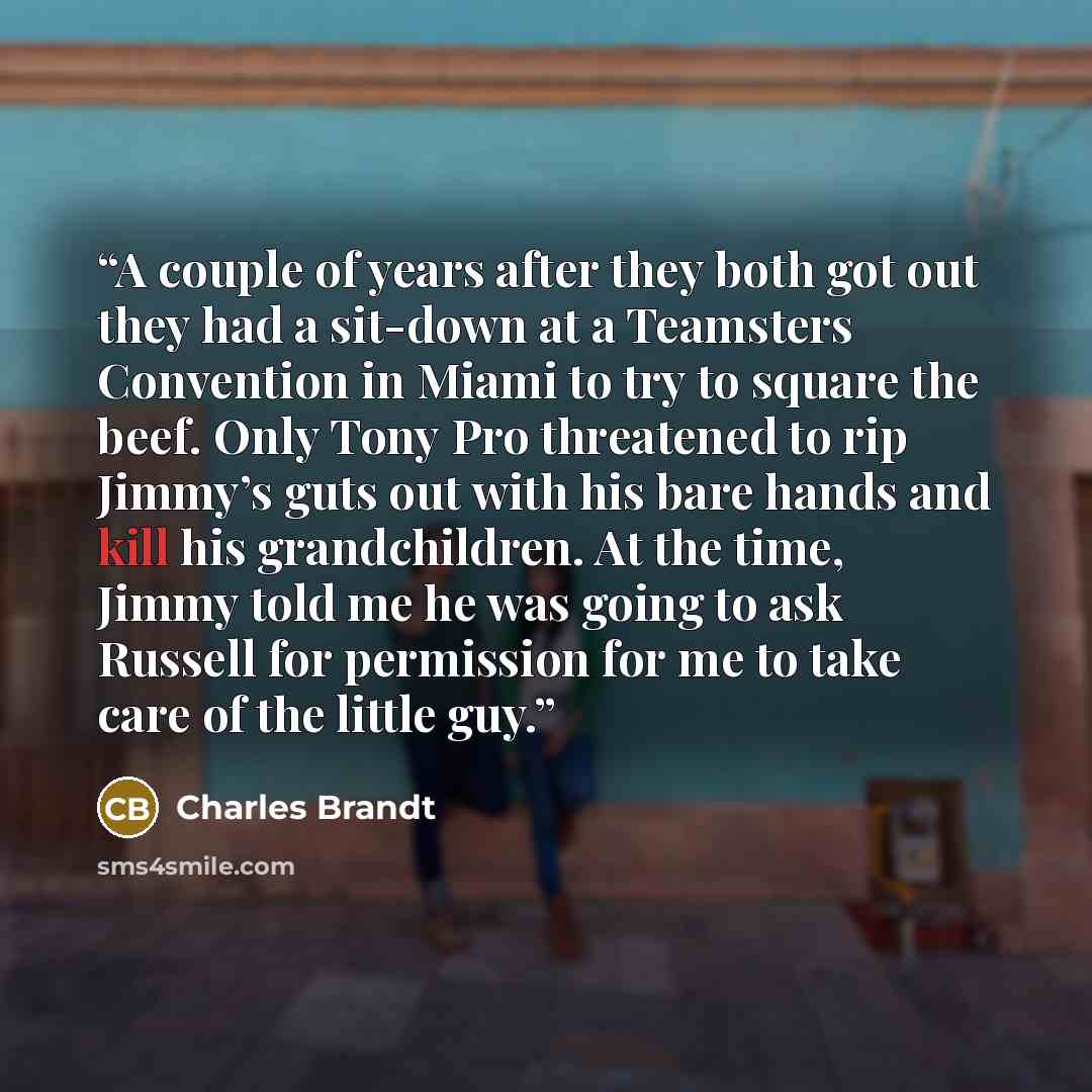 “A couple of years after they both got out they had a sit-down at a Teamsters Convention in Miami to try to square the beef. Only Tony Pro threatened to rip Jimmy’s guts out with his bare hands and kill his grandchildren. At the time, Jimmy told me he was going to ask Russell for permission for me…” quote by Charles Brandt