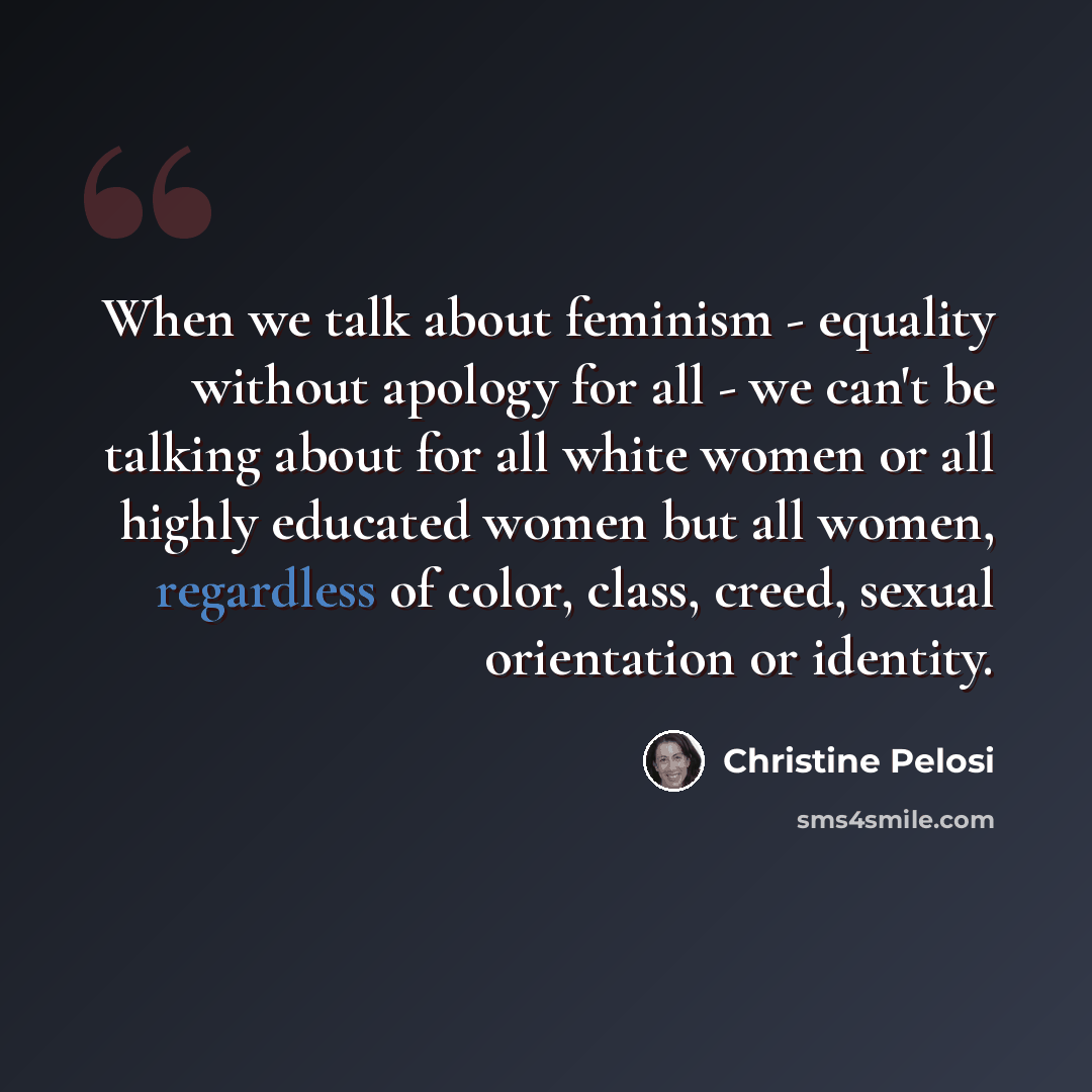 “When we talk about feminism - equality without apology for all - we can't be talking about for all white women or all highly educated women but all women, regardless of color, class, creed, sexual orientation or identity.” quote by Christine Pelosi