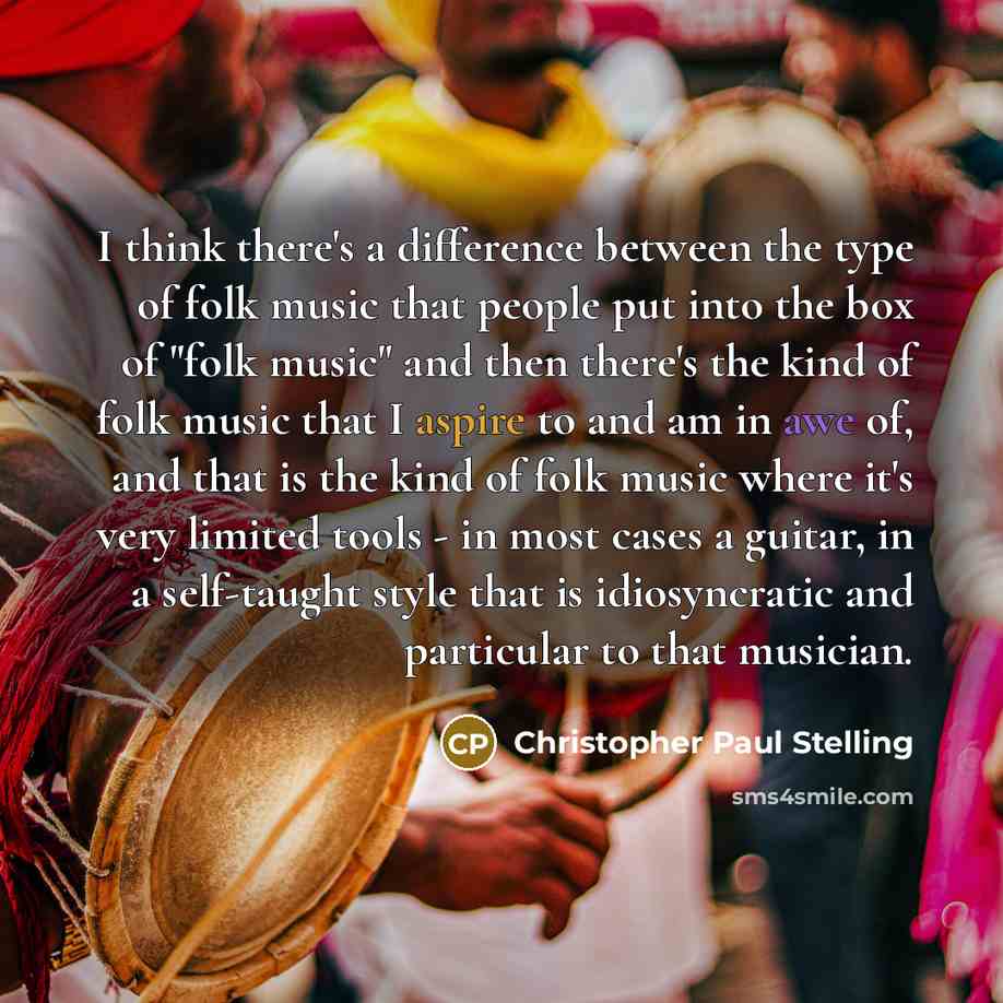 “I think there's a difference between the type of folk music that people put into the box of "folk music" and then there's the kind of folk music that I aspire to and am in awe of, and that is the kind of folk music where it's very limited tools - in most cases a guitar, in a self-taught style that…” quote by Christopher Paul Stelling