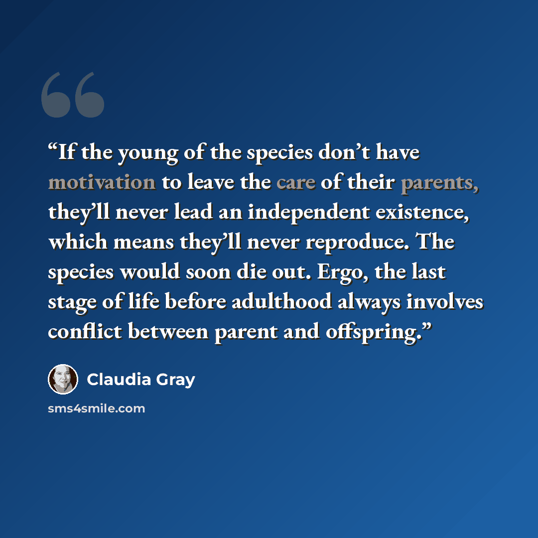 “If the young of the species don’t have motivation to leave the care of their parents, they’ll never lead an independent existence, which means they’ll never reproduce. The species would soon die out. Ergo, the last stage of life before adulthood always involves conflict between parent and offspring.” quote by Claudia Gray
