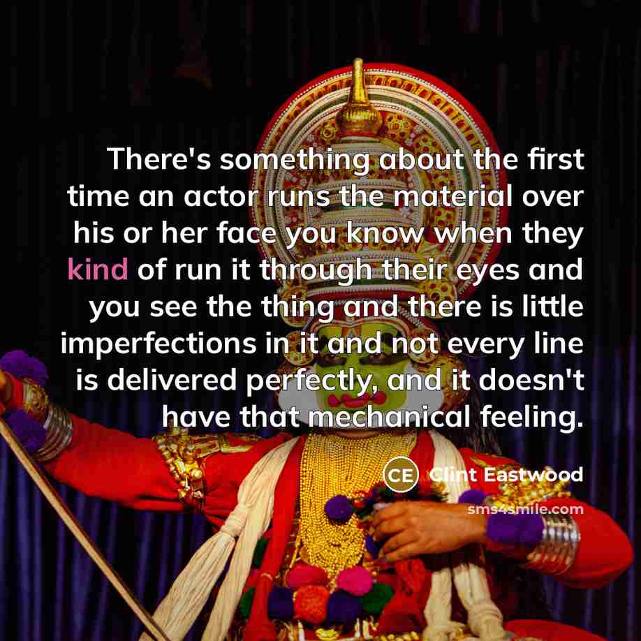 “There's something about the first time an actor runs the material over his or her face you know when they kind of run it through their eyes and you see the thing and there is little imperfections in it and not every line is delivered perfectly, and it doesn't have that mechanical feeling.” quote by Clint Eastwood