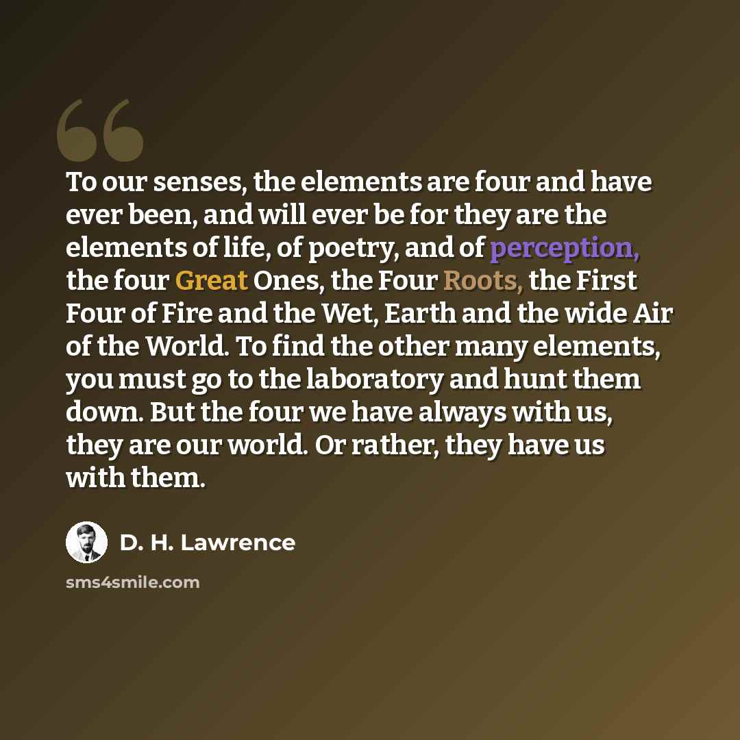 “To our senses, the elements are four and have ever been, and will ever be for they are the elements of life, of poetry, and of perception, the four Great Ones, the Four Roots, the First Four of Fire and the Wet, Earth and the wide Air of the World. To find the other many elements, you must go to…” quote by D. H. Lawrence