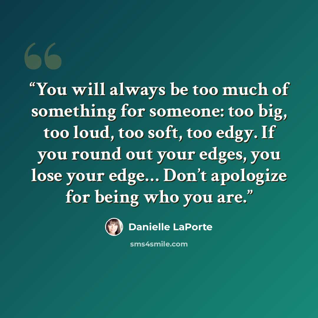 “You will always be too much of something for someone: too big, too loud, too soft, too edgy. If you round out your edges, you lose your edge… Don’t apologize for being who you are.” quote by Danielle LaPorte